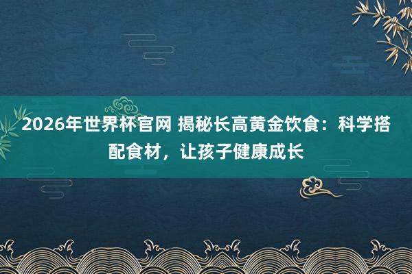 2026年世界杯官网 揭秘长高黄金饮食:科学搭配食材,让孩子健康成长