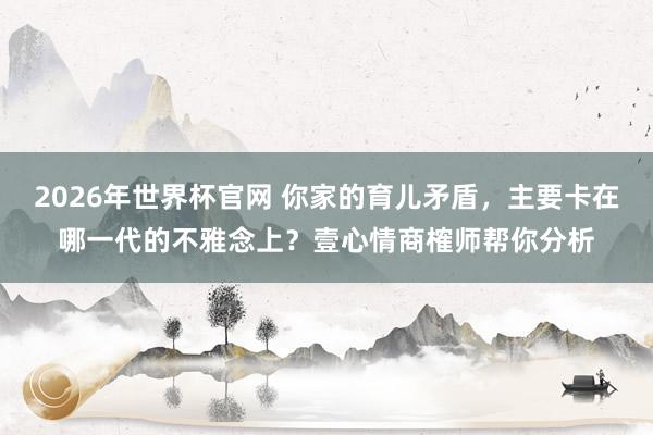 2026年世界杯官网 你家的育儿矛盾，主要卡在哪一代的不雅念上？壹心情商榷师帮你分析