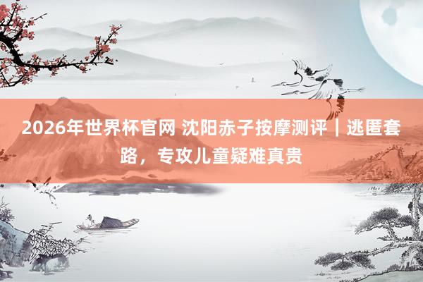 2026年世界杯官网 沈阳赤子按摩测评|逃匿套路,专攻儿童疑难真贵