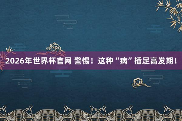 2026年世界杯官网 警惕!这种“病”插足高发期!