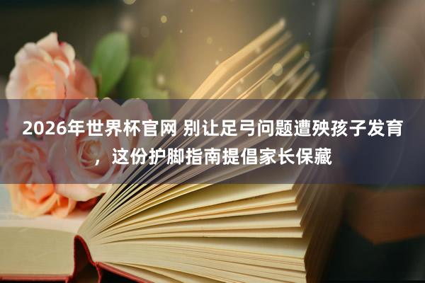 2026年世界杯官网 别让足弓问题遭殃孩子发育，这份护脚指南提倡家长保藏