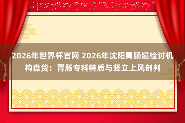2026年世界杯官网 2026年沈阳胃肠镜检讨机构盘货:胃肠专科特质与竖立上风剖判