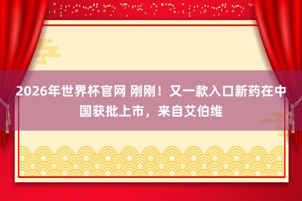 2026年世界杯官网 刚刚!又一款入口新药在中国获批上市,来自艾伯维
