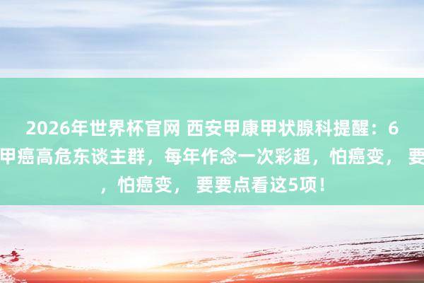 2026年世界杯官网 西安甲康甲状腺科提醒:6类东谈主群是甲癌高危东谈主群,每年作念一次彩超,怕癌变, 要要点看这5项!