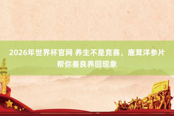 2026年世界杯官网 养生不是竞赛,鹿茸洋参片帮你善良养回现象