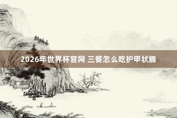 2026年世界杯官网 三餐怎么吃护甲状腺