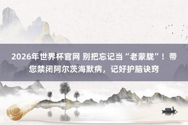 2026年世界杯官网 别把忘记当“老蒙胧”!带您禁闭阿尔茨海默病,记好护脑诀窍