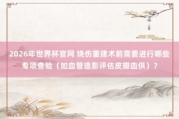 2026年世界杯官网 烧伤重建术前需要进行哪些专项查验(如血管造影评估皮瓣血供)?