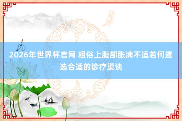 2026年世界杯官网 粗俗上腹部胀满不适若何遴选合适的诊疗渠谈