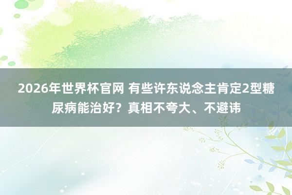 2026年世界杯官网 有些许东说念主肯定2型糖尿病能治好?真相不夸大、不避讳