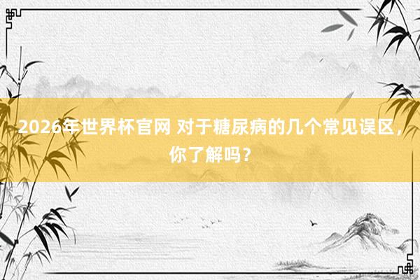 2026年世界杯官网 对于糖尿病的几个常见误区,你了解吗?