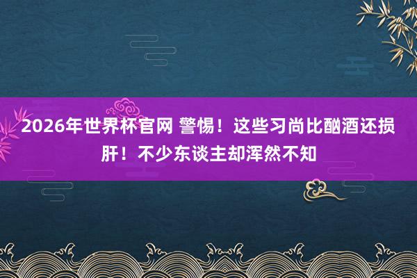 2026年世界杯官网 警惕!这些习尚比酗酒还损肝!不少东谈主却浑然不知