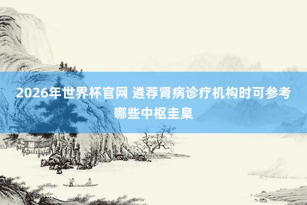 2026年世界杯官网 遴荐肾病诊疗机构时可参考哪些中枢圭臬