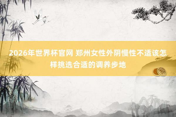 2026年世界杯官网 郑州女性外阴慢性不适该怎样挑选合适的调养步地
