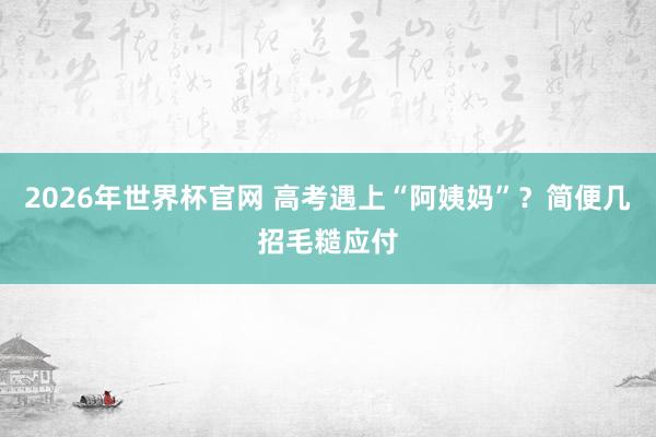 2026年世界杯官网 高考遇上“阿姨妈”?简便几招毛糙应付