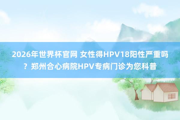 2026年世界杯官网 女性得HPV18阳性严重吗?郑州合心病院HPV专病门诊为您科普