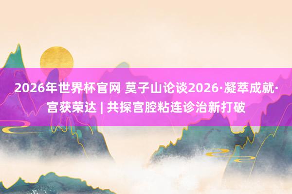 2026年世界杯官网 莫子山论谈2026·凝萃成就·宫获荣达 | 共探宫腔粘连诊治新打破