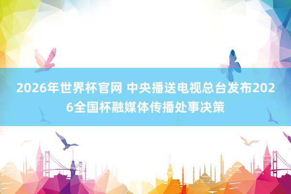 2026年世界杯官网 中央播送电视总台发布2026全国杯融媒体传播处事决策