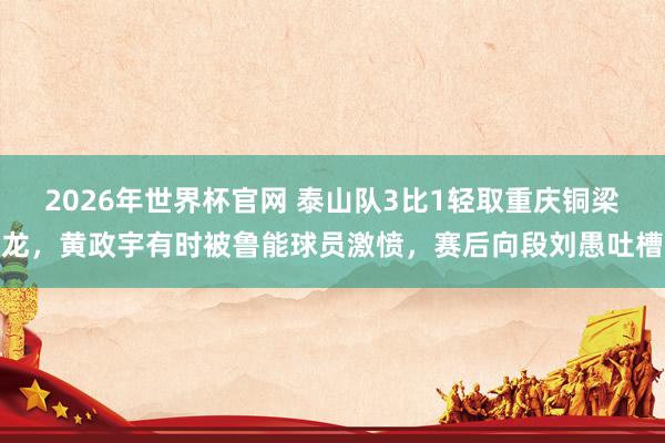 2026年世界杯官网 泰山队3比1轻取重庆铜梁龙,黄政宇有时被鲁能球员激愤,赛后向段刘愚吐槽