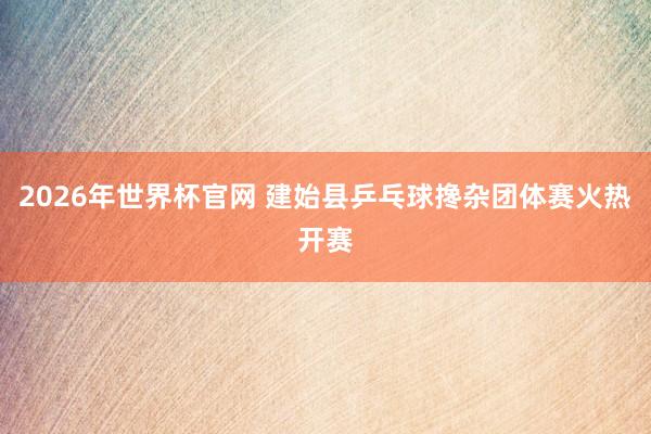 2026年世界杯官网 建始县乒乓球搀杂团体赛火热开赛