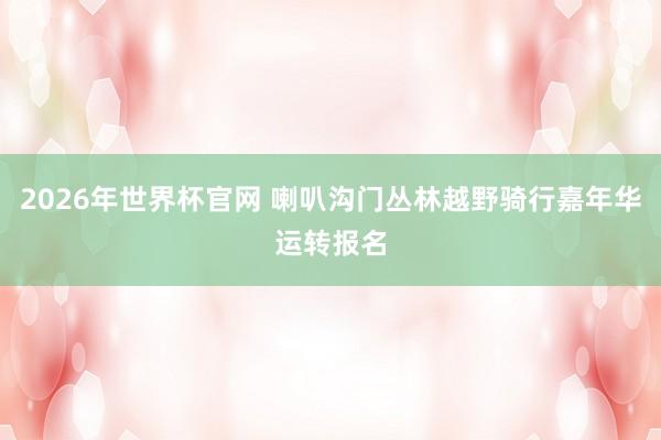 2026年世界杯官网 喇叭沟门丛林越野骑行嘉年华运转报名