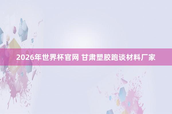 2026年世界杯官网 甘肃塑胶跑谈材料厂家