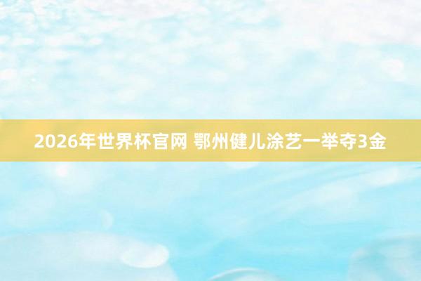 2026年世界杯官网 鄂州健儿涂艺一举夺3金