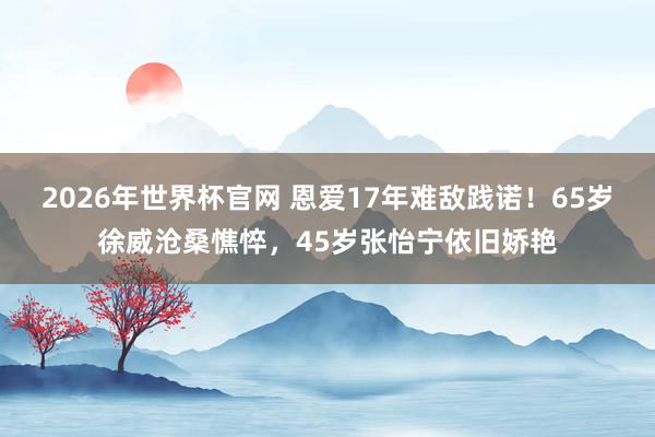 2026年世界杯官网 恩爱17年难敌践诺!65岁徐威沧桑憔悴,45岁张怡宁依旧娇艳