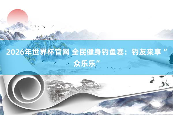 2026年世界杯官网 全民健身钓鱼赛:钓友来享“众乐乐”