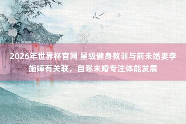 2026年世界杯官网 星级健身教训与前未婚妻李施嬅有关联,自曝未婚专注体能发展