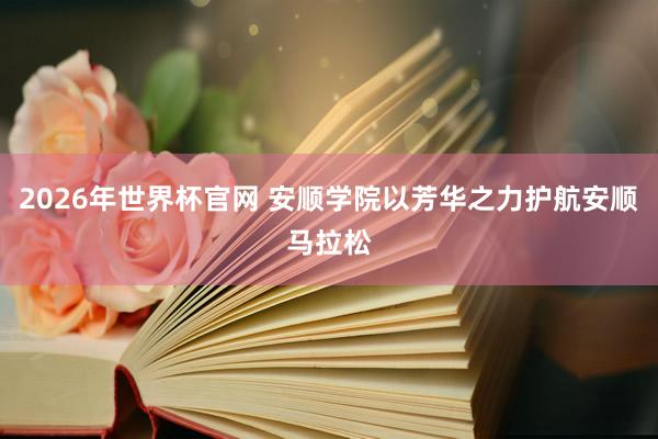 2026年世界杯官网 安顺学院以芳华之力护航安顺马拉松