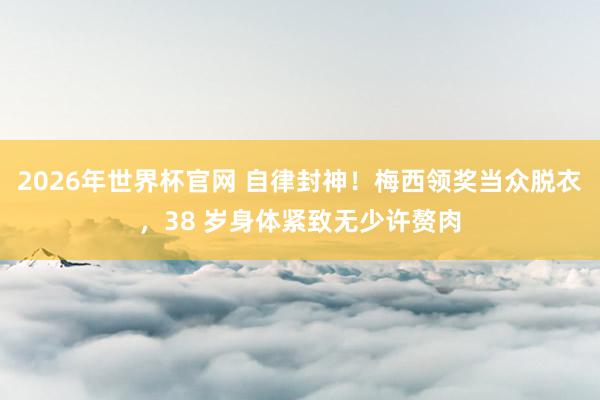 2026年世界杯官网 自律封神!梅西领奖当众脱衣,38 岁身体紧致无少许赘肉