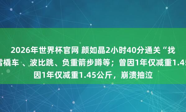 2026年世界杯官网 颜如晶2小时40分通关“找虐盛开”,含推雪橇车 、波比跳、负重箭步蹲等;曾因1年仅减重1.45公斤,崩溃抽泣