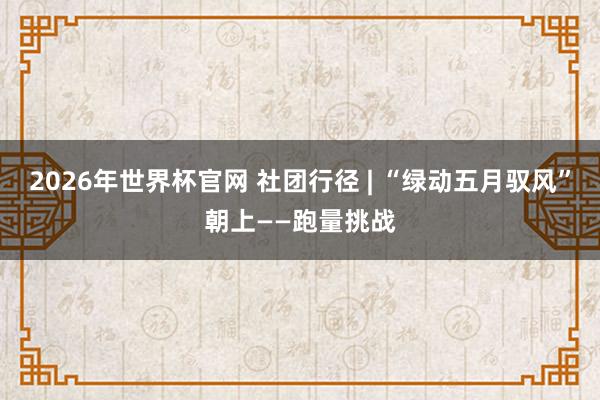 2026年世界杯官网 社团行径 | “绿动五月驭风”朝上——跑量挑战