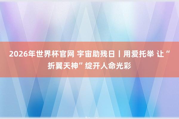 2026年世界杯官网 宇宙助残日丨用爱托举 让“折翼天神”绽开人命光彩