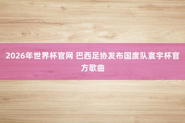 2026年世界杯官网 巴西足协发布国度队寰宇杯官方歌曲
