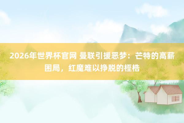 2026年世界杯官网 曼联引援恶梦:芒特的高薪困局,红魔难以挣脱的桎梏