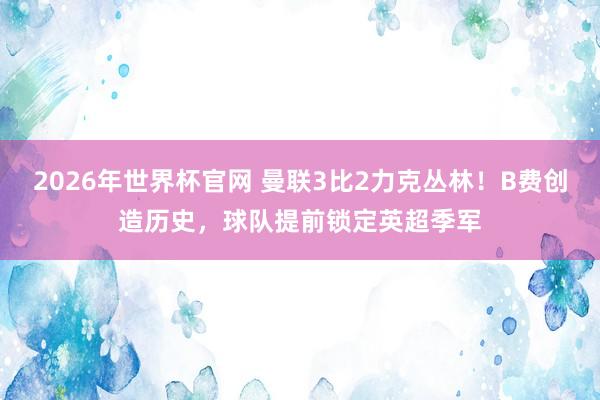2026年世界杯官网 曼联3比2力克丛林!B费创造历史,球队提前锁定英超季军