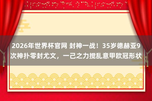 2026年世界杯官网 封神一战!35岁德赫亚9次神扑零封尤文,一己之力搅乱意甲欧冠形状