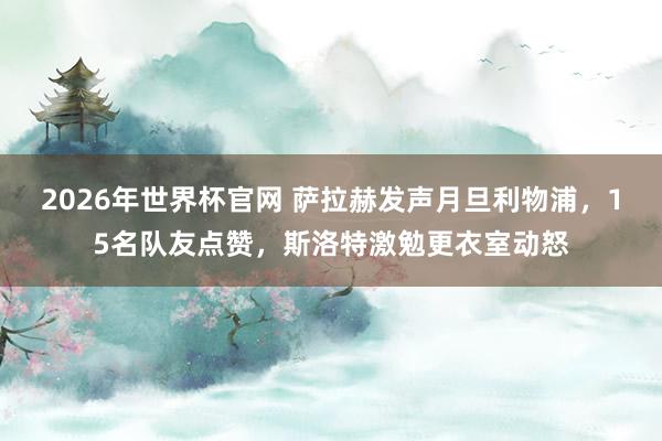 2026年世界杯官网 萨拉赫发声月旦利物浦,15名队友点赞,斯洛特激勉更衣室动怒