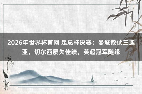 2026年世界杯官网 足总杯决赛:曼城散伙三连亚,切尔西屡失佳绩,英超冠军随缘