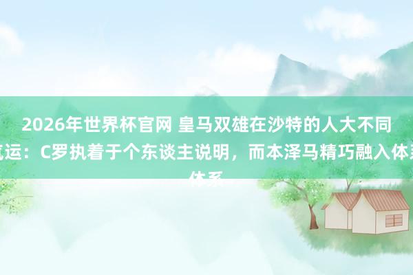 2026年世界杯官网 皇马双雄在沙特的人大不同气运:C罗执着于个东谈主说明,而本泽马精巧融入体系