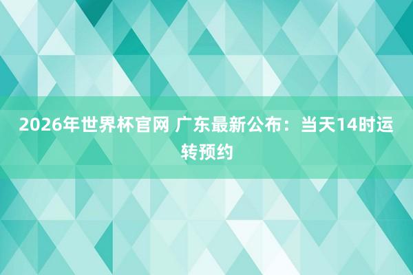 2026年世界杯官网 广东最新公布:当天14时运转预约