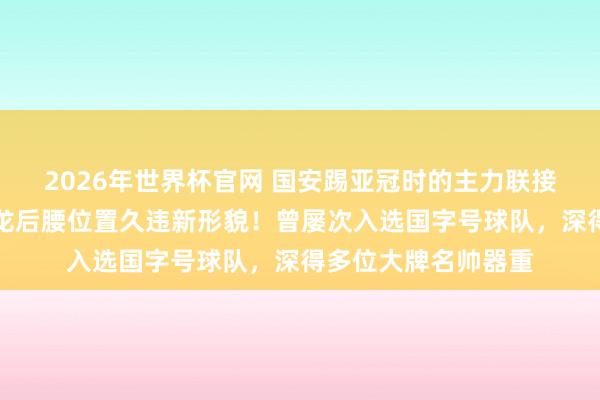 2026年世界杯官网 国安踢亚冠时的主力联接官将成为重庆铜梁龙后腰位置久违新形貌!曾屡次入选国字号球队,深得多位大牌名帅器重