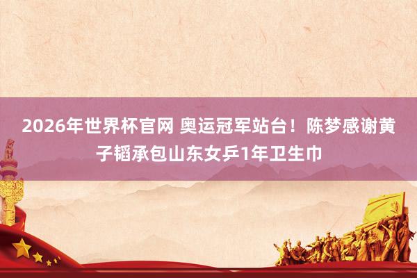 2026年世界杯官网 奥运冠军站台!陈梦感谢黄子韬承包山东女乒1年卫生巾