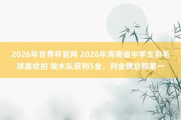 2026年世界杯官网 2026年海南省中学生羽毛球赛收拍 陵水队获利5金，列金牌总额第一