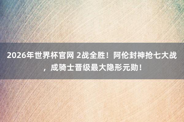 2026年世界杯官网 2战全胜!阿伦封神抢七大战,成骑士晋级最大隐形元勋!