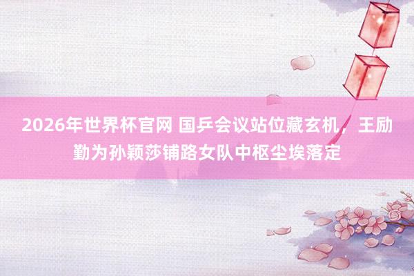 2026年世界杯官网 国乒会议站位藏玄机,王励勤为孙颖莎铺路女队中枢尘埃落定