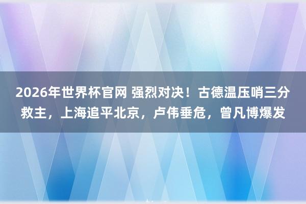 2026年世界杯官网 强烈对决!古德温压哨三分救主,上海追平北京,卢伟垂危,曾凡博爆发