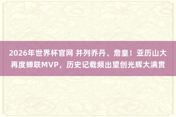 2026年世界杯官网 并列乔丹、詹皇!亚历山大再度蝉联MVP,历史记载频出望创光辉大满贯